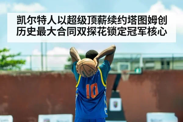 凯尔特人以超级顶薪续约塔图姆创历史最大合同双探花锁定冠军核心
